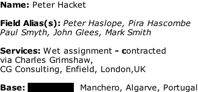 Name: Peter Hacket  Field Alias(s): Peter Haslope, Pira Hascombe  Paul Smyth, John Glees, Mark Smith   Services: Wet assignment - contracted  via Charles Grimshaw,  CG Consulting, Enfield, London,UK  Base: xxxxxxxxxx  Manchero, Algarve, Portugal